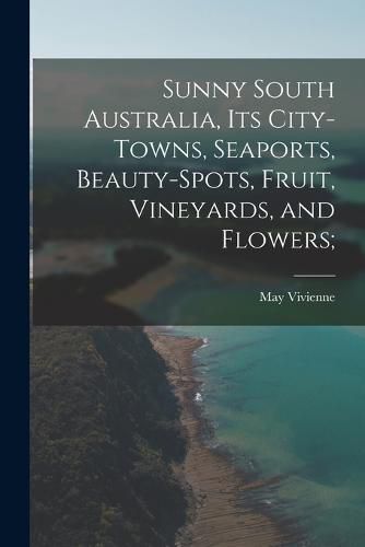 Cover image for Sunny South Australia, its City-Towns, Seaports, Beauty-Spots, Fruit, Vineyards, and Flowers;