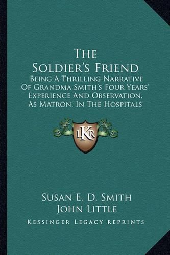 Cover image for The Soldier's Friend: Being a Thrilling Narrative of Grandma Smith's Four Years' Experience and Observation, as Matron, in the Hospitals of the South, During the Late Disastrous Conflict in America