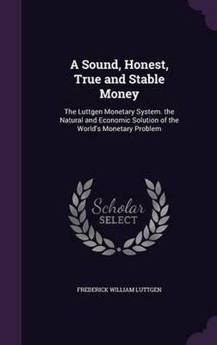 A Sound, Honest, True and Stable Money: The Luttgen Monetary System. the Natural and Economic Solution of the World's Monetary Problem