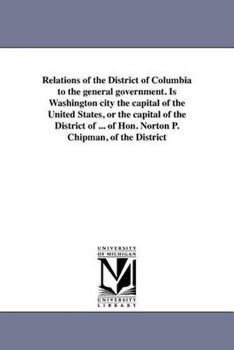 Relations of the District of Columbia to the General Government. Is Washington City the Capital of the United States, or the Capital of the District of ... of Hon. Norton P. Chipman, of the District