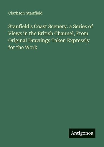 Stanfield's Coast Scenery. a Series of Views in the British Channel, From Original Drawings Taken Expressly for the Work