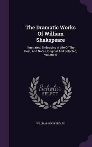 Cover image for The Dramatic Works of William Shakspeare: Illustrated, Embracing a Life of the Poet, and Notes, Original and Selected, Volume 6