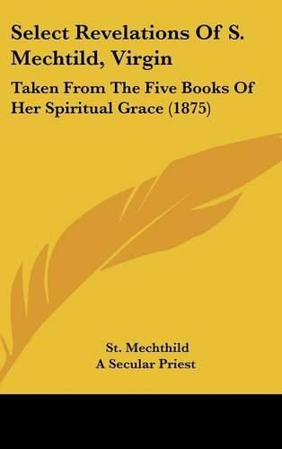 Cover image for Select Revelations of S. Mechtild, Virgin: Taken from the Five Books of Her Spiritual Grace (1875)