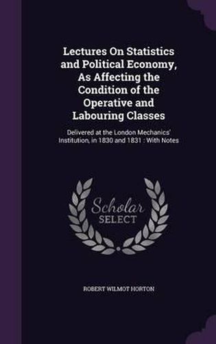 Lectures on Statistics and Political Economy, as Affecting the Condition of the Operative and Labouring Classes: Delivered at the London Mechanics' Institution, in 1830 and 1831: With Notes