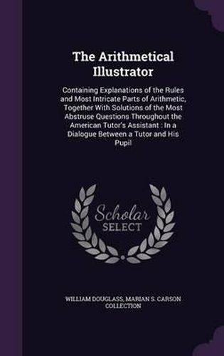 Cover image for The Arithmetical Illustrator: Containing Explanations of the Rules and Most Intricate Parts of Arithmetic, Together with Solutions of the Most Abstruse Questions Throughout the American Tutor's Assistant: In a Dialogue Between a Tutor and His Pupil