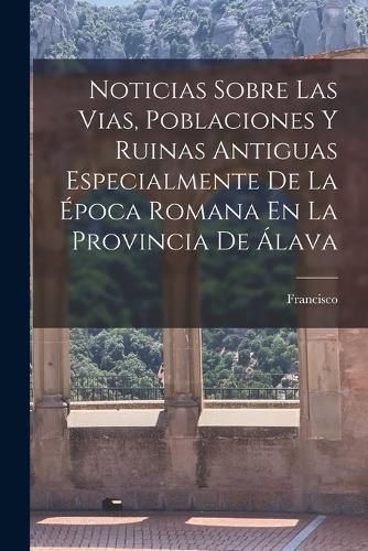 Cover image for Noticias Sobre Las Vias, Poblaciones Y Ruinas Antiguas Especialmente De La E&#769;poca Romana En La Provincia De A&#769;lava