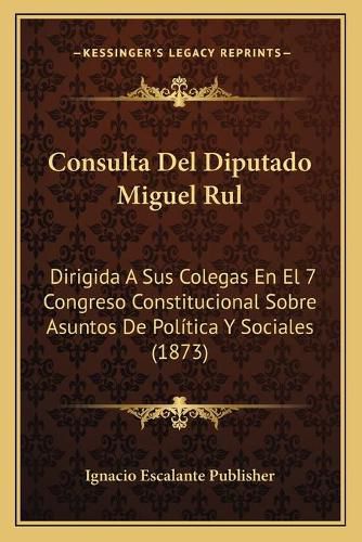 Cover image for Consulta del Diputado Miguel Rul: Dirigida a Sus Colegas En El 7 Congreso Constitucional Sobre Asuntos de Politica y Sociales (1873)