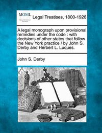 Cover image for A Legal Monograph Upon Provisional Remedies Under the Code: With Decisions of Other States That Follow the New York Practice / By John S. Derby and Herbert L. Luques.