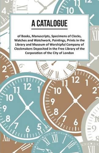 Cover image for A Catalogue of Books, Manuscripts, Specimens of Clocks, Watches and Watchwork, Paintings, Prints in the Library and Museum of Worshipful Company of Clockmakers: Deposited in the Free Library of the Corporation of the City of London