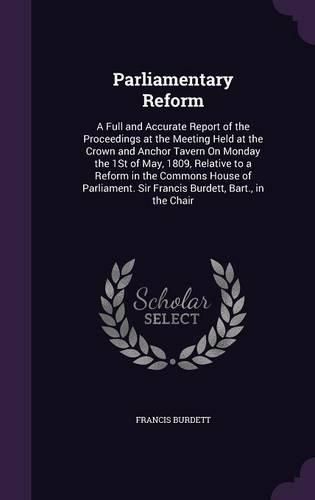 Cover image for Parliamentary Reform: A Full and Accurate Report of the Proceedings at the Meeting Held at the Crown and Anchor Tavern on Monday the 1st of May, 1809, Relative to a Reform in the Commons House of Parliament. Sir Francis Burdett, Bart., in the Chair