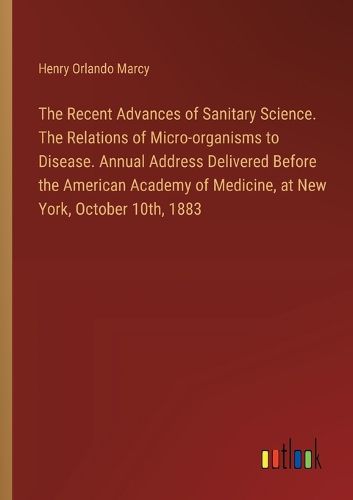 Cover image for The Recent Advances of Sanitary Science. The Relations of Micro-organisms to Disease. Annual Address Delivered Before the American Academy of Medicine, at New York, October 10th, 1883