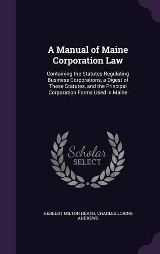 Cover image for A Manual of Maine Corporation Law: Containing the Statutes Regulating Business Corporations, a Digest of These Statutes, and the Principal Corporation Forms Used in Maine