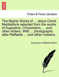 Cover image for The Mighty Works of ... Jesus Christ. Meditations Selected from the Works of Augustine, Chrysostom, ... and Other Writers. with ... Photographs After Raffaelle ... and Other Masters.