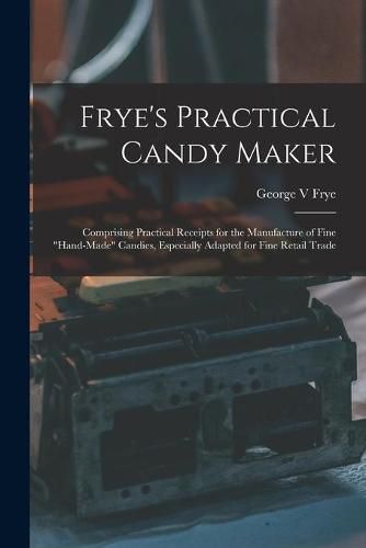 Cover image for Frye's Practical Candy Maker: Comprising Practical Receipts for the Manufacture of Fine hand-made Candies, Especially Adapted for Fine Retail Trade