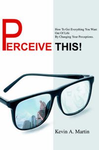 Cover image for Perceive This!: How To Get Everything You Want Out Of Life By Changing Your Perceptions.