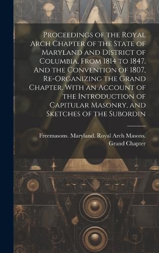 Cover image for Proceedings of the Royal Arch Chapter of the State of Maryland and District of Columbia, From 1814 to 1847. And the Convention of 1807, Re-organizing the Grand Chapter. With an Account of the Introduction of Capitular Masonry, and Sketches of the Subordin