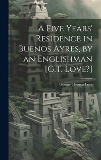 Cover image for A Five Years' Residence in Buenos Ayres, by an Englishman [G.T. Love?]