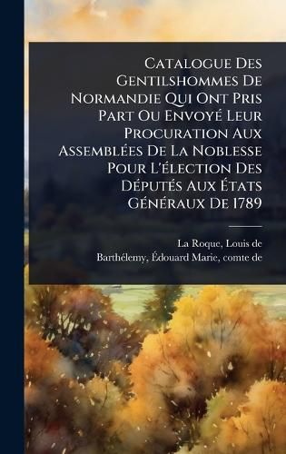 Cover image for Catalogue Des Gentilshommes De Normandie Qui Ont Pris Part Ou EnvoyA(c) Leur Procuration Aux AssemblA(c)es De La Noblesse Pour L'A(c)lection Des DA(c)putA(c)s Aux Atats GA(c)nA(c)raux De 1789