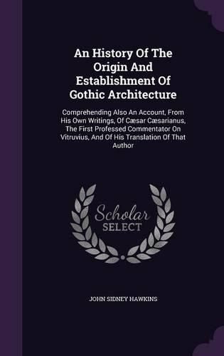 Cover image for An History of the Origin and Establishment of Gothic Architecture: Comprehending Also an Account, from His Own Writings, of Caesar Caesarianus, the First Professed Commentator on Vitruvius, and of His Translation of That Author