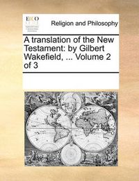 Cover image for A Translation of the New Testament: By Gilbert Wakefield, ... Volume 2 of 3