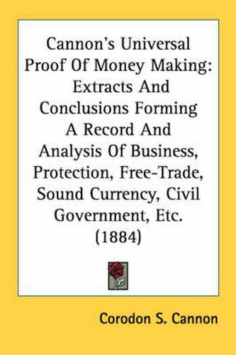 Cover image for Cannon's Universal Proof of Money Making: Extracts and Conclusions Forming a Record and Analysis of Business, Protection, Free-Trade, Sound Currency, Civil Government, Etc. (1884)
