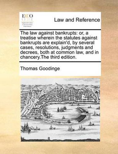 Cover image for The Law Against Bankrupts: Or, a Treatise Wherein the Statutes Against Bankrupts Are Explain'd, by Several Cases, Resolutions, Judgments and Decrees, Both at Common Law, and in Chancery.the Third Edition.