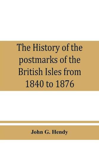 Cover image for The history of the postmarks of the British Isles from 1840 to 1876, compiled chiefly from official records