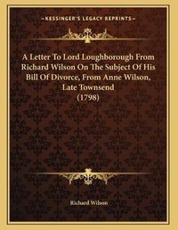 Cover image for A Letter to Lord Loughborough from Richard Wilson on the Subject of His Bill of Divorce, from Anne Wilson, Late Townsend (1798)