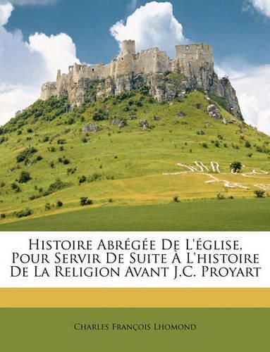 Histoire Abrge de L'Glise, Pour Servir de Suite L'Histoire de La Religion Avant J.C. Proyart