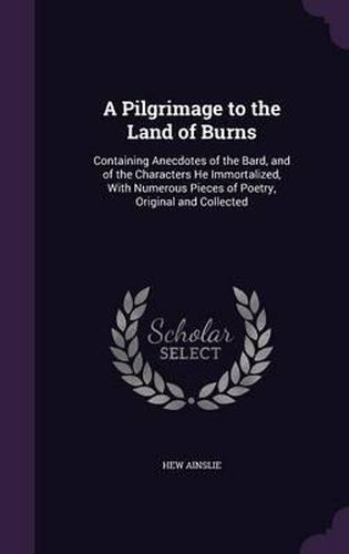 Cover image for A Pilgrimage to the Land of Burns: Containing Anecdotes of the Bard, and of the Characters He Immortalized, with Numerous Pieces of Poetry, Original and Collected