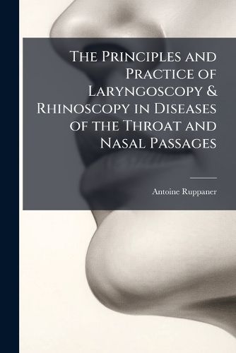 Cover image for The Principles and Practice of Laryngoscopy & Rhinoscopy in Diseases of the Throat and Nasal Passages