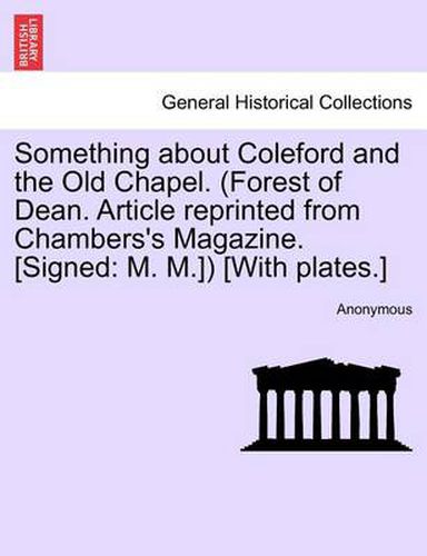 Cover image for Something about Coleford and the Old Chapel. (Forest of Dean. Article Reprinted from Chambers's Magazine. [Signed: M. M.]) [With Plates.]