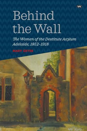 Cover image for Behind the Wall: The Women of the Destitute Asylum Adelaide, 1852-1918