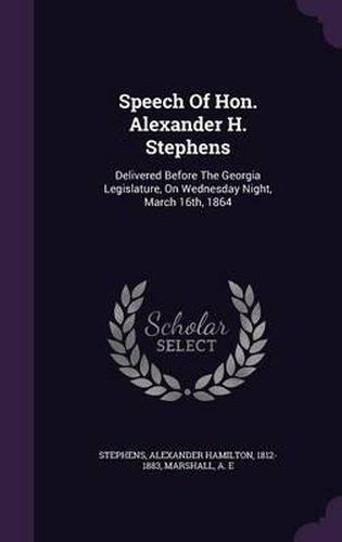 Speech of Hon. Alexander H. Stephens: Delivered Before the Georgia Legislature, on Wednesday Night, March 16th, 1864