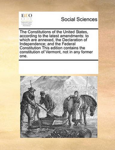 The Constitutions of the United States, According to the Latest Amendments: To Which Are Annexed, the Declaration of Independence; And the Federal Constitution This Edition Contains the Constitution of Vermont, Not in Any Former One.