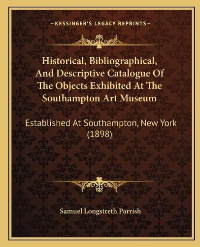 Cover image for Historical, Bibliographical, and Descriptive Catalogue of the Objects Exhibited at the Southampton Art Museum: Established at Southampton, New York (1898)