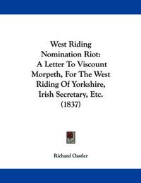 Cover image for West Riding Nomination Riot: A Letter to Viscount Morpeth, for the West Riding of Yorkshire, Irish Secretary, Etc. (1837)