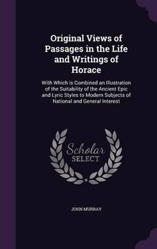 Cover image for Original Views of Passages in the Life and Writings of Horace: With Which Is Combined an Illustration of the Suitability of the Ancient Epic and Lyric Styles to Modern Subjects of National and General Interest