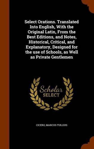 Cover image for Select Orations. Translated Into English, with the Original Latin, from the Best Editions, and Notes, Historical, Critical, and Explanatory, Designed for the Use of Schools, as Well as Private Gentlemen