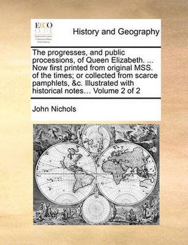 Cover image for The Progresses, and Public Processions, of Queen Elizabeth. ... Now First Printed from Original Mss. of the Times; Or Collected from Scarce Pamphlets, &C. Illustrated with Historical Notes... Volume 2 of 2