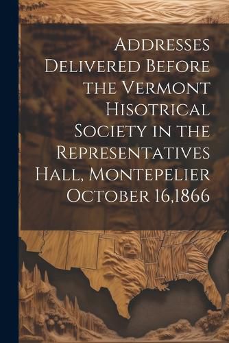 Cover image for Addresses Delivered Before the Vermont Hisotrical Society in the Representatives Hall, Montepelier October 16,1866