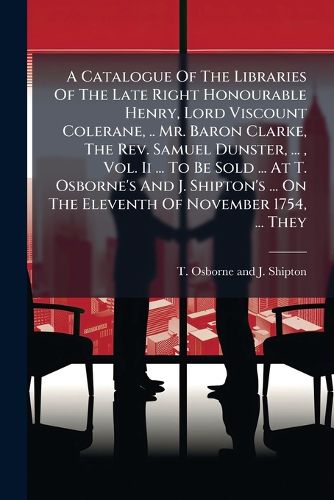 Cover image for A Catalogue of the Libraries of the Late Right Honourable Henry, Lord Viscount Colerane, .. Mr. Baron Clarke, the REV. Samuel Dunster, ..., Vol. II ... to Be Sold ... at T. Osborne's and J. Shipton's ... on the Eleventh of November 1754, ... They...