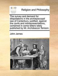 Cover image for The Survey and Demand for Dilapidations in the Archiepiscopal See of Canterbury, Justified, Against the Cavils and Misrepresentations, Contained in Some Letters Lately Published by Mr. Archdeacon Tenison.