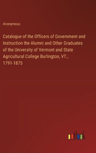 Cover image for Catalogue of the Officers of Government and Instruction the Alumni and Other Graduates of the University of Vermont and State Agricultural College Burlington, VT., 1791-1875