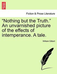 Cover image for Nothing But the Truth. an Unvarnished Picture of the Effects of Intemperance. a Tale.