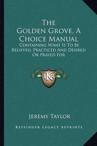 The Golden Grove, a Choice Manual: Containing What Is to Be Believed, Practiced and Desired or Prayed for