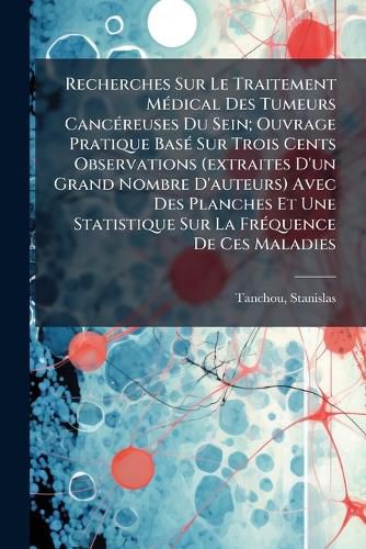 Cover image for Recherches Sur Le Traitement M Dical Des Tumeurs Canc Reuses Du Sein; Ouvrage Pratique Bas Sur Trois Cents Observations (Extraites D'Un Grand Nombre D'Auteurs) Avec Des Planches Et Une Statistique Sur La Fr Quence de Ces Maladies
