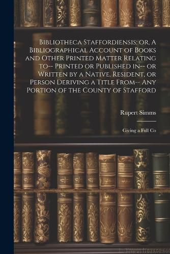 Cover image for Bibliotheca Staffordiensis; or, A Bibliographical Account of Books and Other Printed Matter Relating to-- Printed or Published in-- or Written by a Native, Resident, or Person Deriving a Title From-- any Portion of the County of Stafford