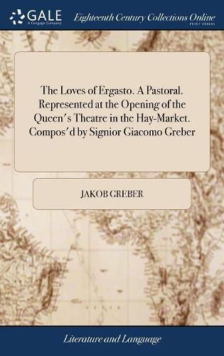 Cover image for The Loves of Ergasto. A Pastoral. Represented at the Opening of the Queen's Theatre in the Hay-Market. Compos'd by Signior Giacomo Greber