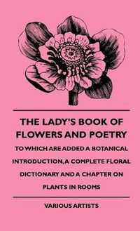 Cover image for The Lady's Book Of Flowers And Poetry - To Which Are Added A Botanical Introduction, A Complete Floral Dictionary And A Chapter On Plants In Rooms
